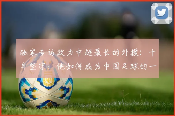 独家专访效力中超最长的外援:十年坚守,他如何成为中国足球的一部分?
