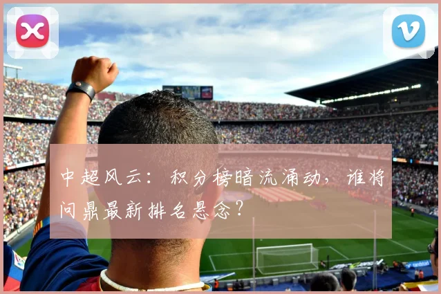 中超风云：积分榜暗流涌动，谁将问鼎最新排名悬念？