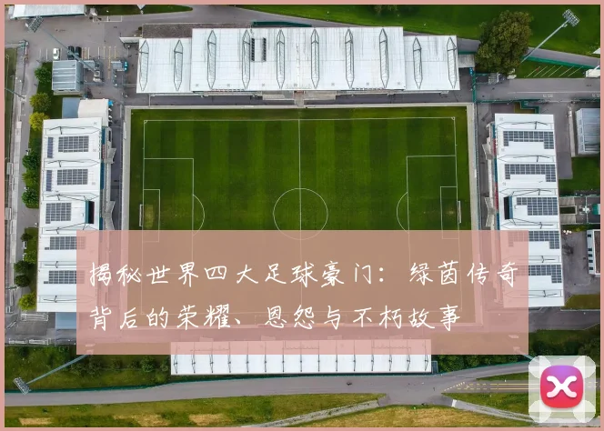 揭秘世界四大足球豪门：绿茵传奇背后的荣耀、恩怨与不朽故事