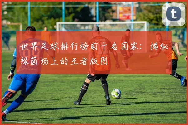 世界足球排行榜前十名国家：揭秘绿茵场上的王者版图