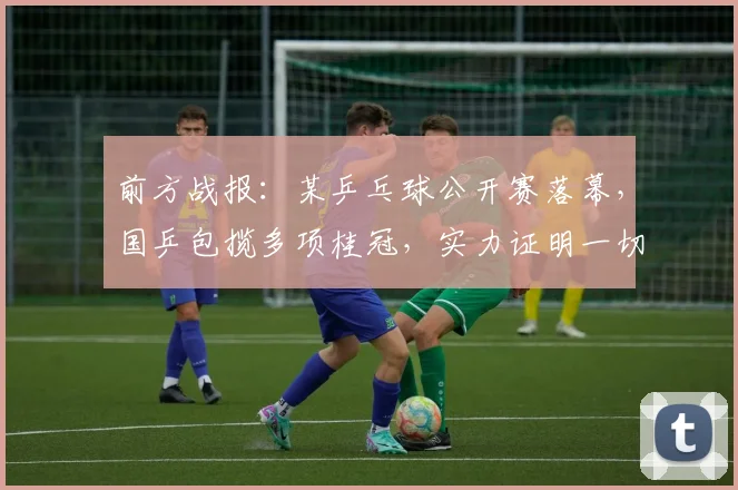 前方战报:某乒乓球公开赛落幕,国乒包揽多项桂冠,实力证明一切