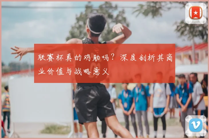 联赛杯真的鸡肋吗?深度剖析其商业价值与战略意义