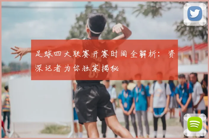 足球四大联赛开赛时间全解析:资深记者为你独家揭秘
