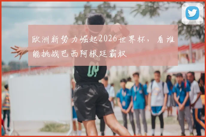 欧洲新势力崛起2026世界杯，看谁能挑战巴西阿根廷霸权